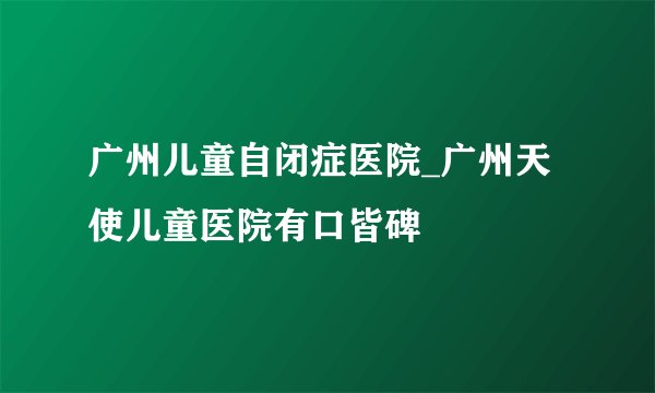 广州儿童自闭症医院_广州天使儿童医院有口皆碑