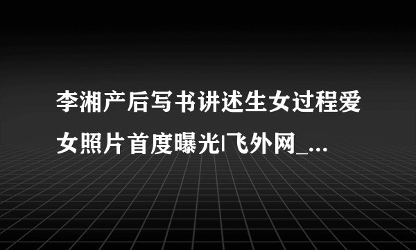 李湘产后写书讲述生女过程爱女照片首度曝光|飞外网_飞外时尚