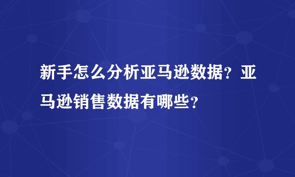 新手怎么分析亚马逊数据?亚马逊销售数据有哪些?