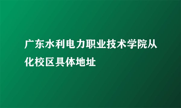 广东水利电力职业技术学院从化校区具体地址