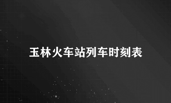 玉林火车站列车时刻表