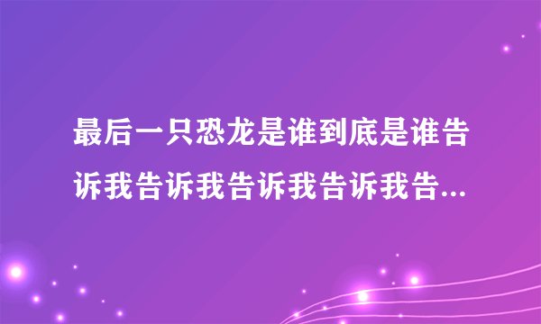 最后一只恐龙是谁到底是谁告诉我告诉我告诉我告诉我告诉我告诉我。