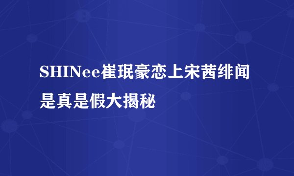 SHINee崔珉豪恋上宋茜绯闻是真是假大揭秘