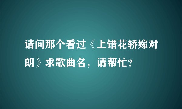 请问那个看过《上错花轿嫁对朗》求歌曲名，请帮忙？