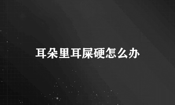 耳朵里耳屎硬怎么办