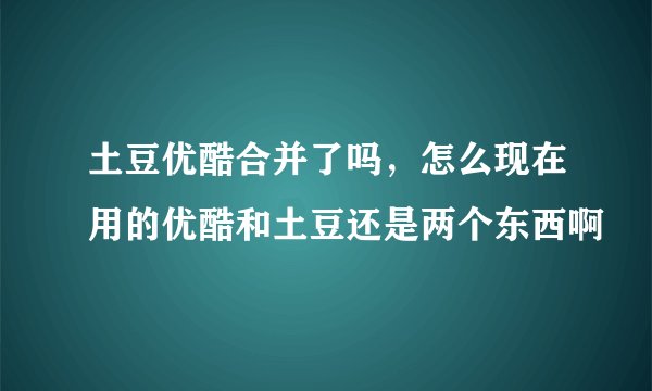 土豆优酷合并了吗，怎么现在用的优酷和土豆还是两个东西啊