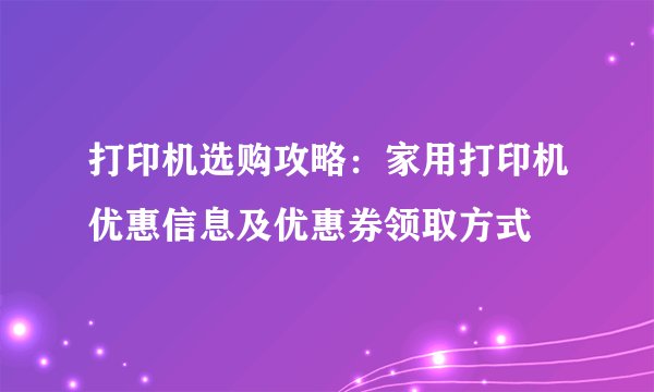 打印机选购攻略:家用打印机优惠信息及优惠券领取方式