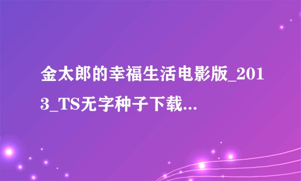 金太郎的幸福生活电影版_2013_TS无字种子下载地址有么？跪谢？