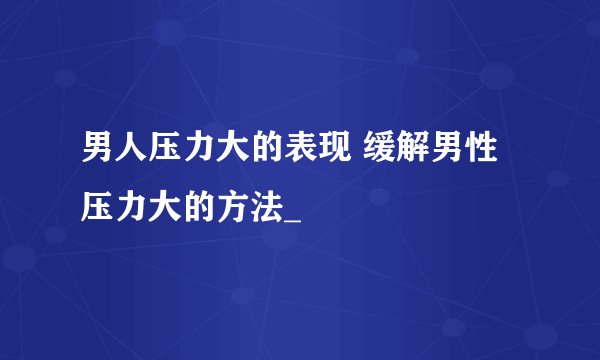 男人压力大的表现 缓解男性压力大的方法_