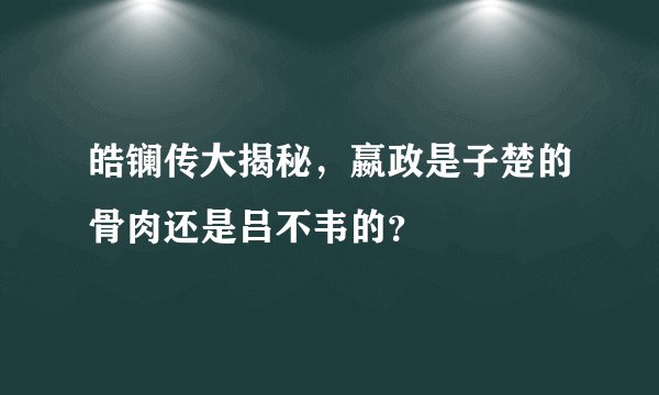 皓镧传大揭秘,嬴政是子楚的骨肉还是吕不韦的?