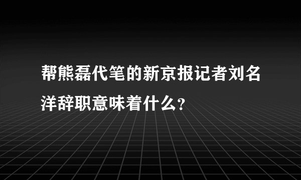 帮熊磊代笔的新京报记者刘名洋辞职意味着什么？