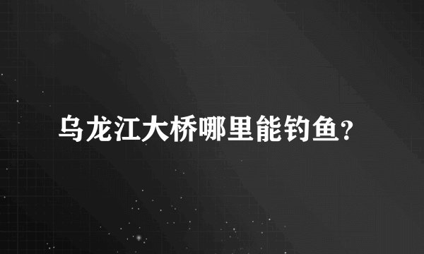 乌龙江大桥哪里能钓鱼？