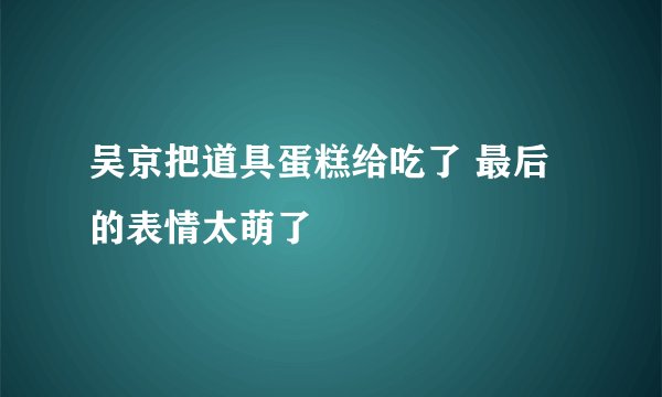 吴京把道具蛋糕给吃了 最后的表情太萌了