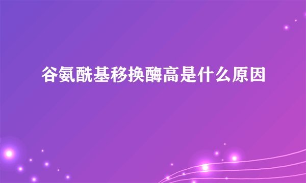 谷氨酰基移换酶高是什么原因