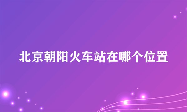 北京朝阳火车站在哪个位置