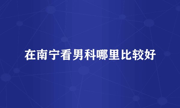 在南宁看男科哪里比较好
