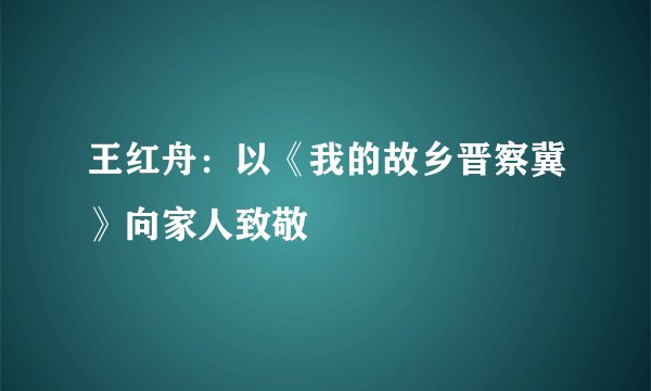 王红舟：以《我的故乡晋察冀》向家人致敬