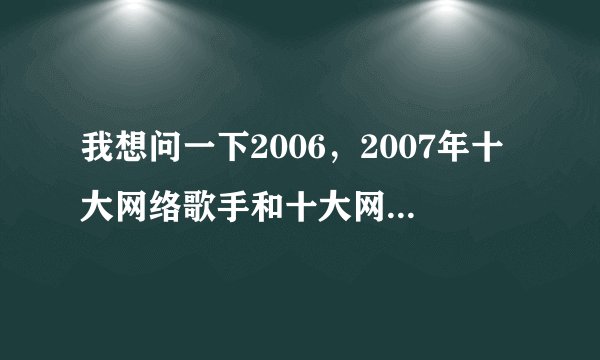 我想问一下2006，2007年十大网络歌手和十大网络歌曲？