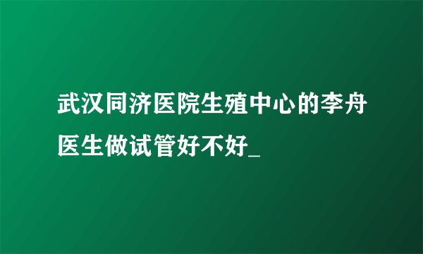 武汉同济医院生殖中心的李舟医生做试管好不好_