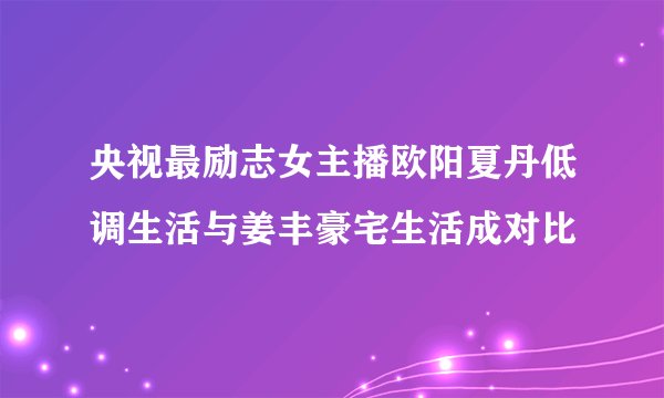 央视最励志女主播欧阳夏丹低调生活与姜丰豪宅生活成对比