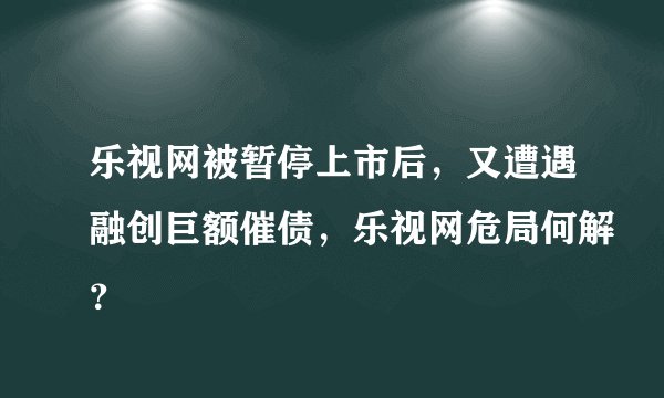 乐视网被暂停上市后,又遭遇融创巨额催债,乐视网危局何解?
