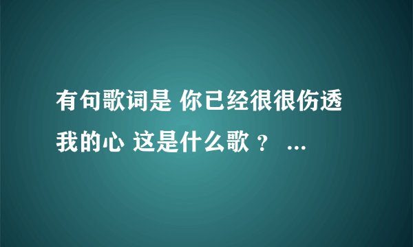 有句歌词是 你已经很很伤透我的心 这是什么歌 ？ 哪位好心人告诉我啊