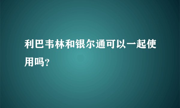 利巴韦林和银尔通可以一起使用吗？