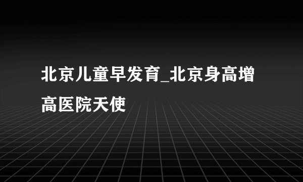 北京儿童早发育_北京身高增高医院天使