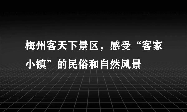 梅州客天下景区，感受“客家小镇”的民俗和自然风景