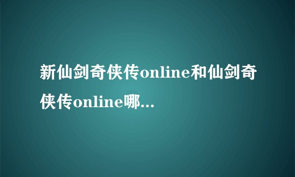 新仙剑奇侠传online和仙剑奇侠传online哪个更好玩啊？