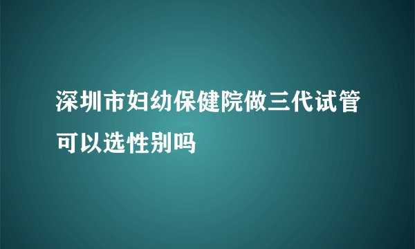 深圳市妇幼保健院做三代试管可以选性别吗