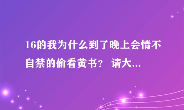 16的我为什么到了晚上会情不自禁的偷看黄书？ 请大家帮我解决这个问题，谢谢 我想改掉它。