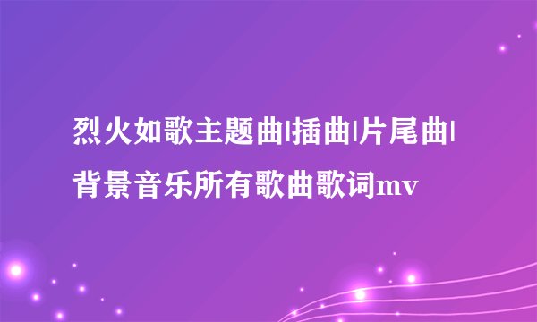 烈火如歌主题曲|插曲|片尾曲|背景音乐所有歌曲歌词mv