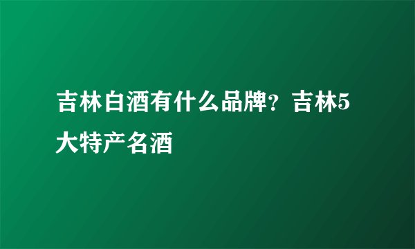 吉林白酒有什么品牌?吉林5大特产名酒