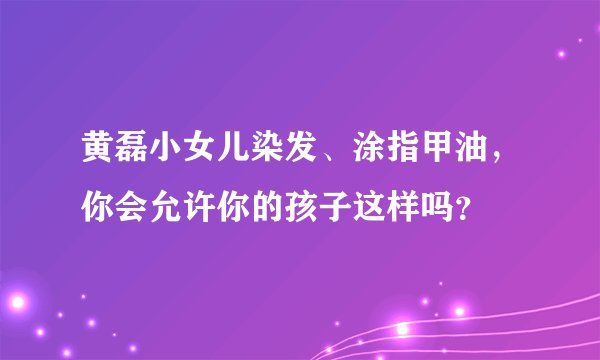 黄磊小女儿染发、涂指甲油，你会允许你的孩子这样吗？