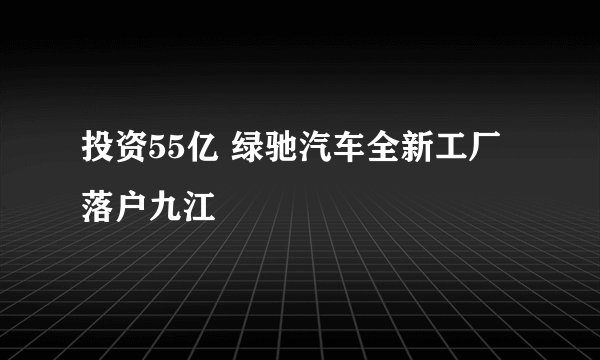 投资55亿 绿驰汽车全新工厂落户九江