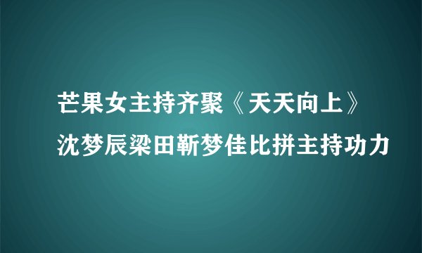 芒果女主持齐聚《天天向上》沈梦辰梁田靳梦佳比拼主持功力