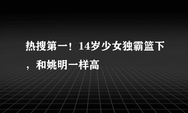 热搜第一！14岁少女独霸篮下，和姚明一样高