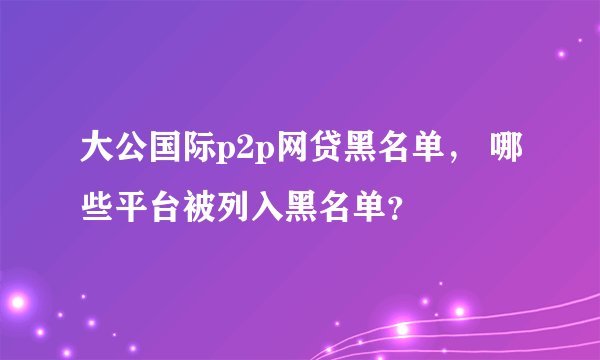 大公国际p2p网贷黑名单， 哪些平台被列入黑名单？