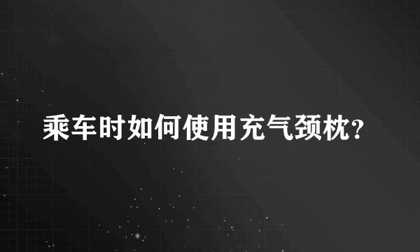 乘车时如何使用充气颈枕？
