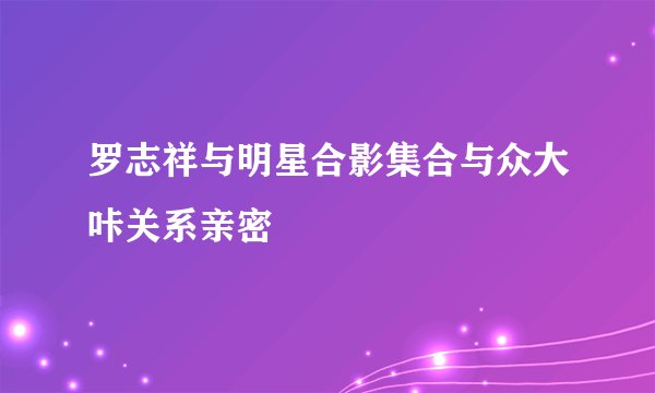 罗志祥与明星合影集合与众大咔关系亲密