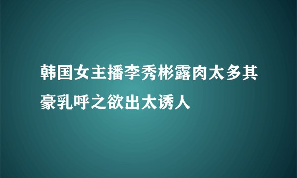 韩国女主播李秀彬露肉太多其豪乳呼之欲出太诱人