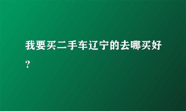 我要买二手车辽宁的去哪买好？