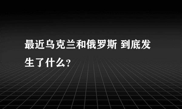 最近乌克兰和俄罗斯 到底发生了什么?