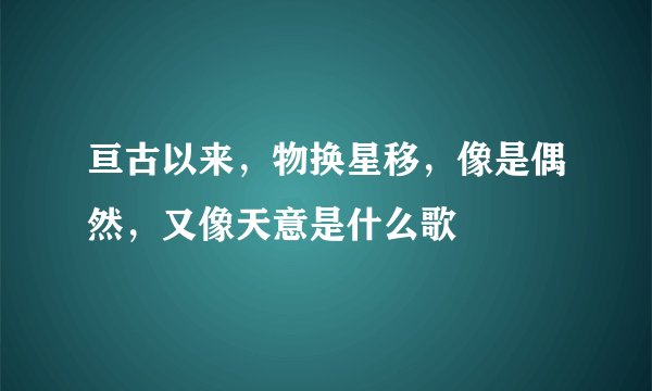 亘古以来，物换星移，像是偶然，又像天意是什么歌