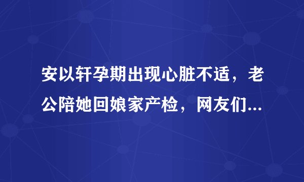 安以轩孕期出现心脏不适，老公陪她回娘家产检，网友们一脸羡慕