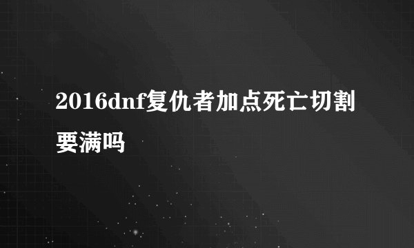 2016dnf复仇者加点死亡切割要满吗