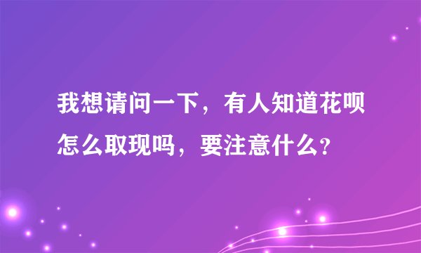 我想请问一下，有人知道花呗怎么取现吗，要注意什么？