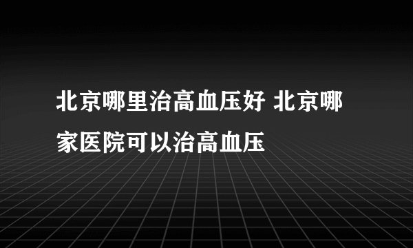 北京哪里治高血压好 北京哪家医院可以治高血压