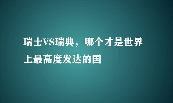 瑞士VS瑞典，哪个才是世界上最高度发达的国